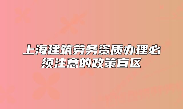 上海建筑劳务资质办理必须注意的政策盲区
