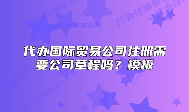 代办国际贸易公司注册需要公司章程吗?模板