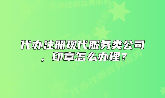 代办注册现代服务类公司,印章怎么办理?