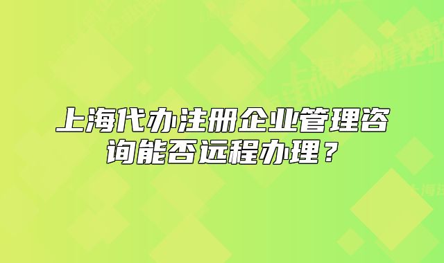 上海代办注册企业管理咨询能否远程办理?