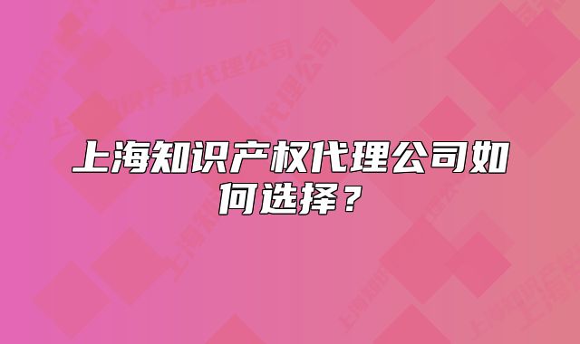 上海知识产权代理公司如何选择?