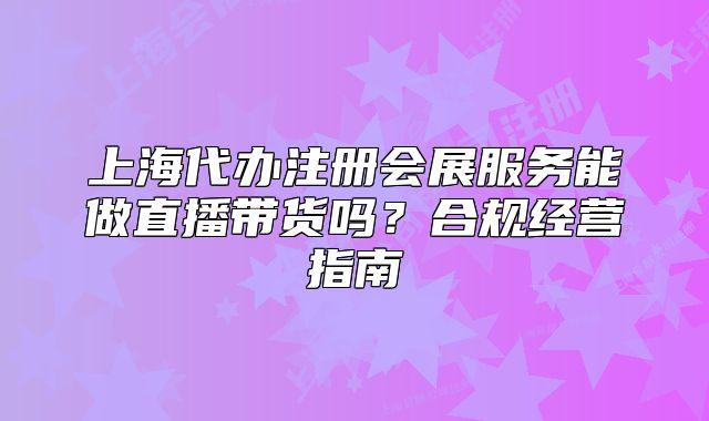 上海代办注册会展服务能做直播带货吗？合规经营指南