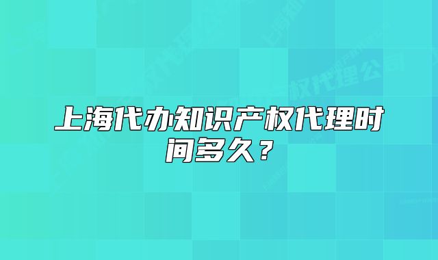 上海代办知识产权代理时间多久?