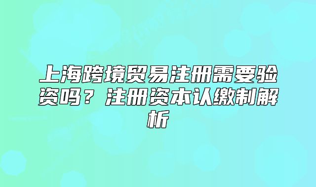 上海跨境贸易注册需要验资吗?注册资本认缴制解析