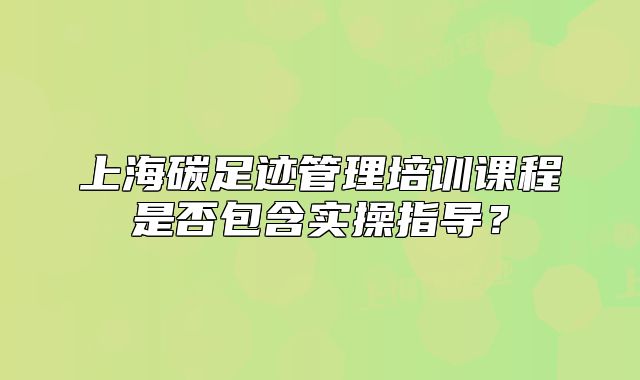 上海碳足迹管理培训课程是否包含实操指导？
