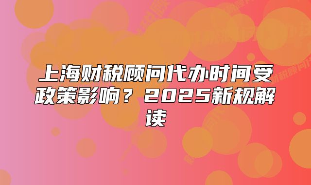 上海财税顾问代办时间受政策影响?2025新规解读