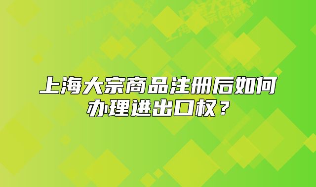 上海大宗商品注册后如何办理进出口权？