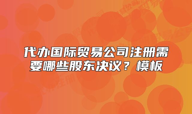 代办国际贸易公司注册需要哪些股东决议?模板