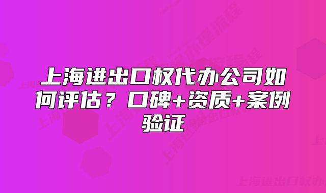上海进出口权代办公司如何评估？口碑+资质+案例验证