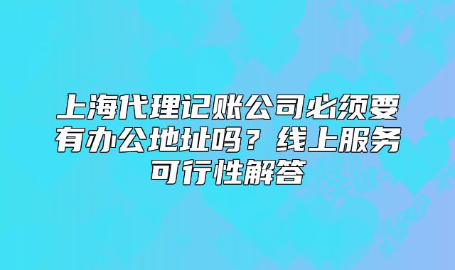 上海代理记账公司必须要有办公地址吗?线上服务可行性解答