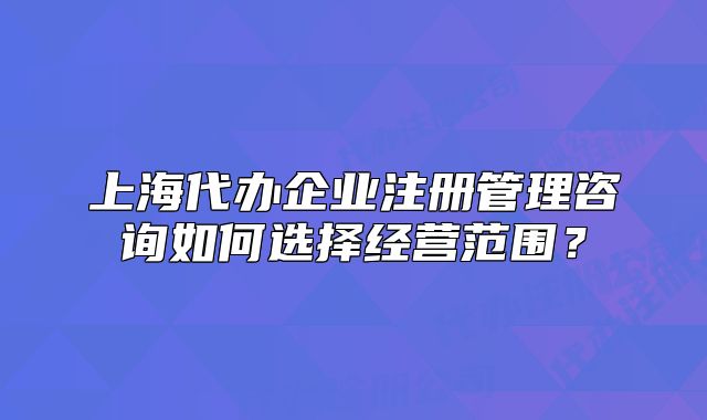 上海代办企业注册管理咨询如何选择经营范围?