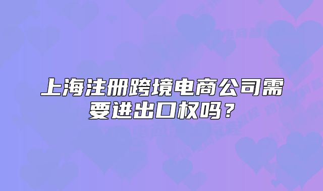 上海注册跨境电商公司需要进出口权吗?
