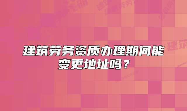 建筑劳务资质办理期间能变更地址吗?