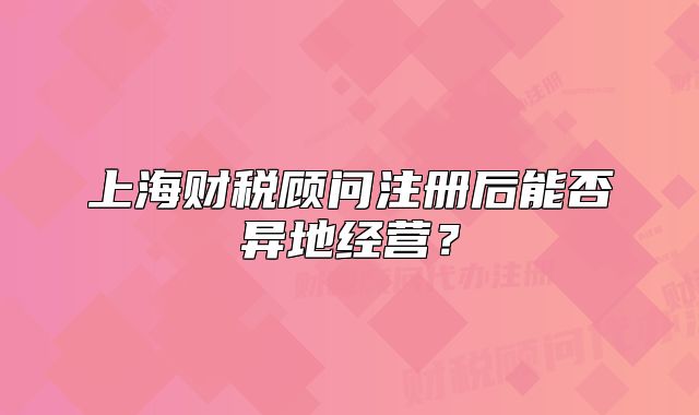 上海财税顾问注册后能否异地经营？
