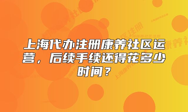 上海代办注册康养社区运营，后续手续还得花多少时间？