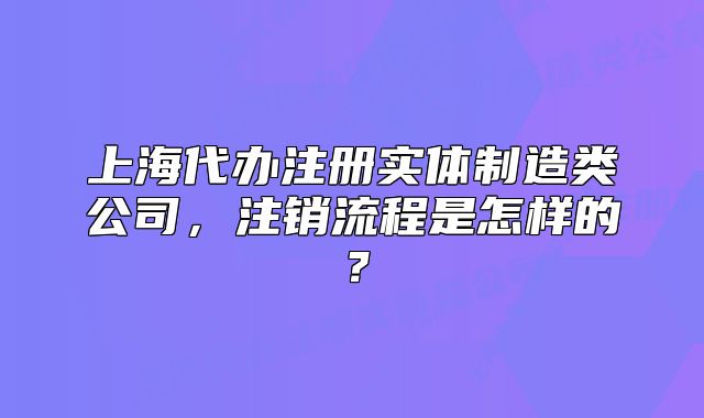 上海代办注册实体制造类公司,注销流程是怎样的?