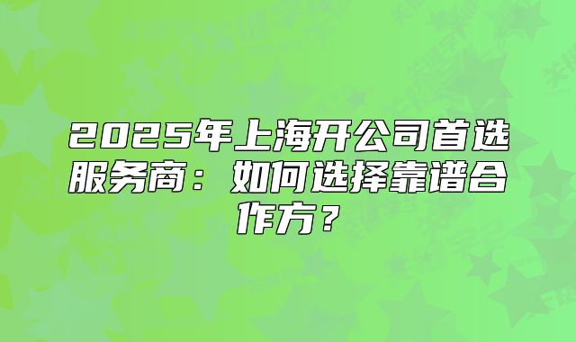 2025年上海开公司首选服务商:如何选择靠谱合作方?