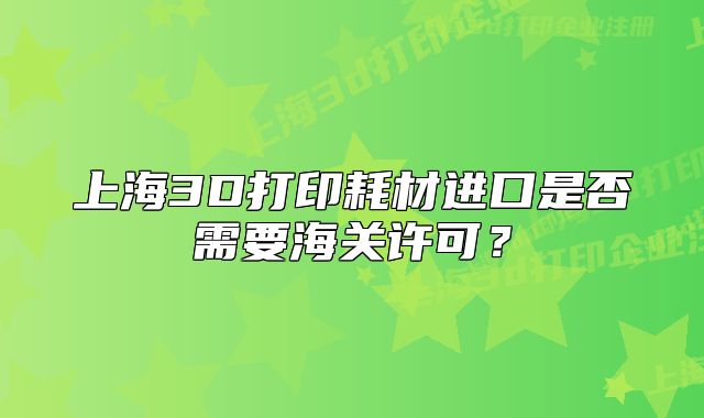 上海3D打印耗材进口是否需要海关许可?