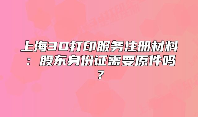 上海3D打印服务注册材料：股东身份证需要原件吗？