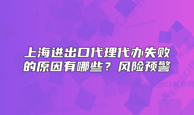 上海进出口代理代办失败的原因有哪些?风险预警