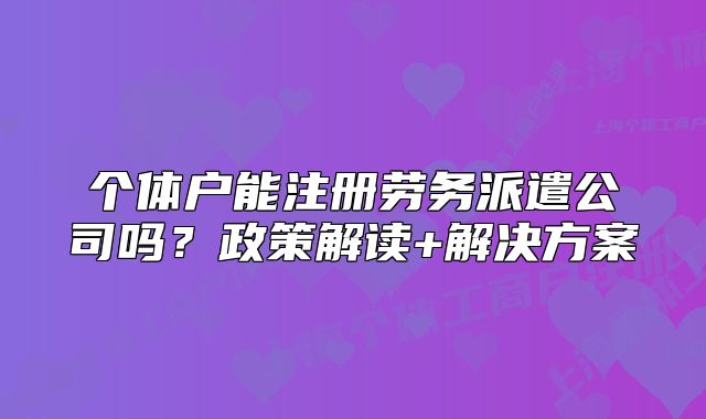 个体户能注册劳务派遣公司吗?政策解读+解决方案