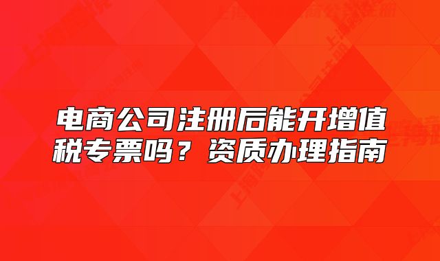 电商公司注册后能开增值税专票吗?资质办理指南