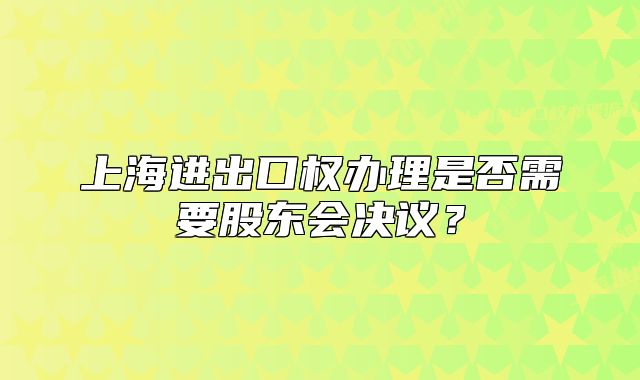 上海进出口权办理是否需要股东会决议？