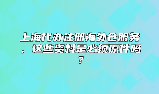 上海代办注册海外仓服务，这些资料是必须原件吗？