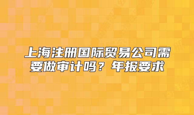 上海注册国际贸易公司需要做审计吗？年报要求