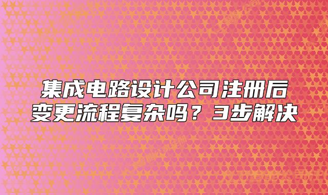 集成电路设计公司注册后变更流程复杂吗?3步解决