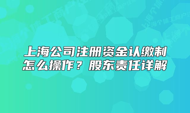 上海公司注册资金认缴制怎么操作?股东责任详解