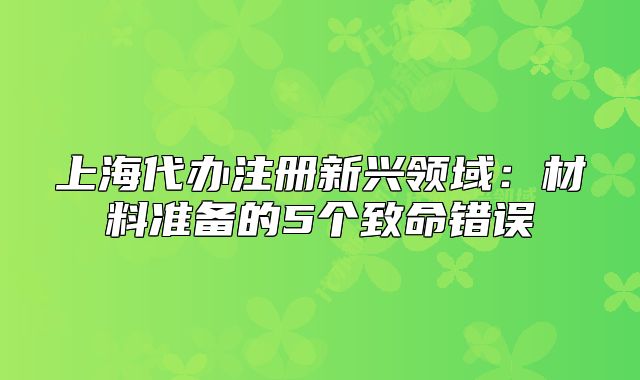 上海代办注册新兴领域:材料准备的5个致命错误