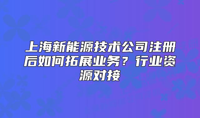 上海新能源技术公司注册后如何拓展业务?行业资源对接