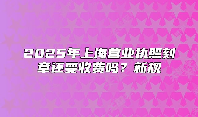 2025年上海营业执照刻章还要收费吗？新规