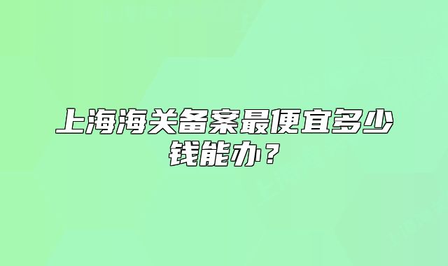 上海海关备案最便宜多少钱能办？