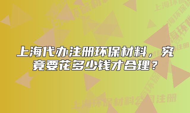 上海代办注册环保材料，究竟要花多少钱才合理？