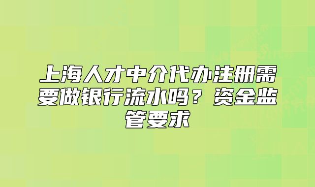 上海人才中介代办注册需要做银行流水吗？资金监管要求