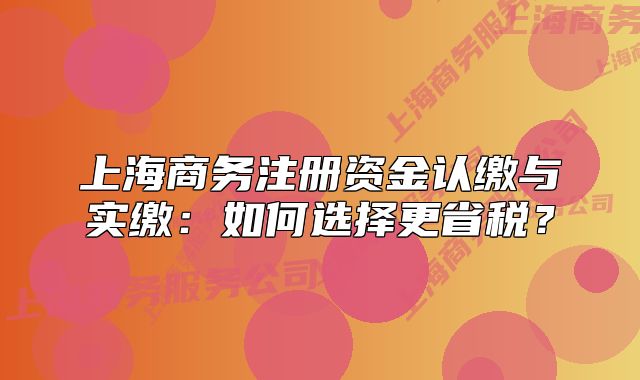 上海商务注册资金认缴与实缴:如何选择更省税?