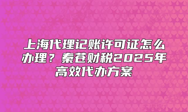 上海代理记账许可证怎么办理?秦苍财税2025年高效代办方案