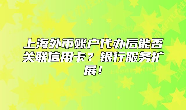上海外币账户代办后能否关联信用卡?银行服务扩展!