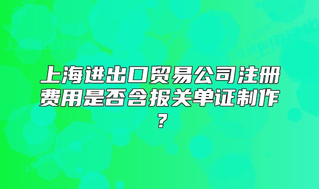 上海进出口贸易公司注册费用是否含报关单证制作？