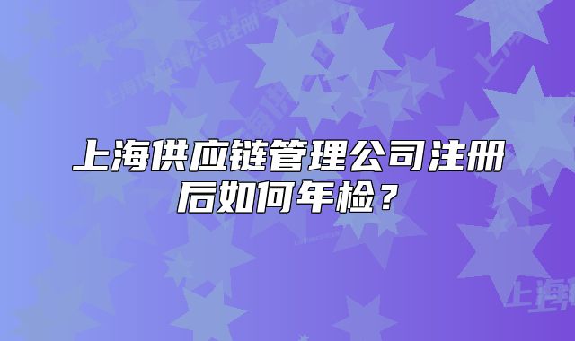 上海供应链管理公司注册后如何年检?
