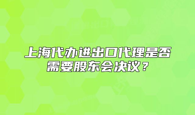 上海代办进出口代理是否需要股东会决议?