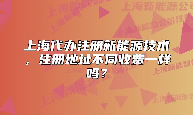 上海代办注册新能源技术,注册地址不同收费一样吗?