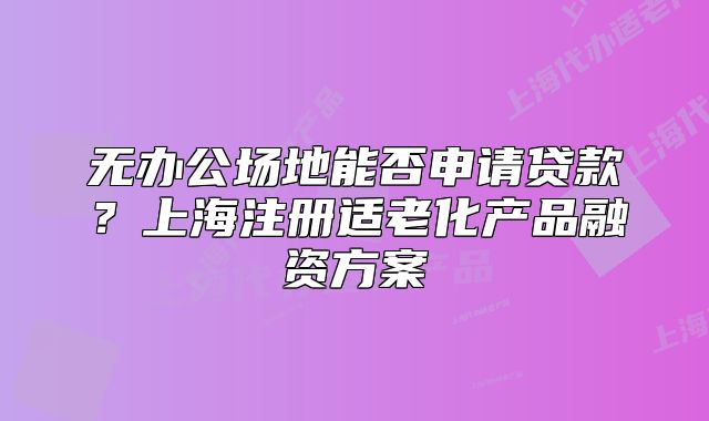无办公场地能否申请贷款?上海注册适老化产品融资方案