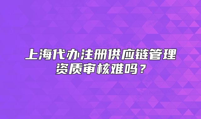 上海代办注册供应链管理资质审核难吗?