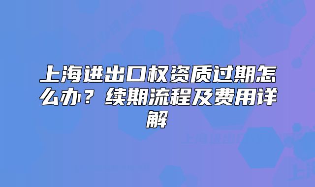 上海进出口权资质过期怎么办?续期流程及费用详解