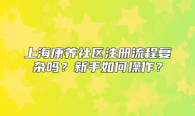 上海康养社区注册流程复杂吗？新手如何操作？