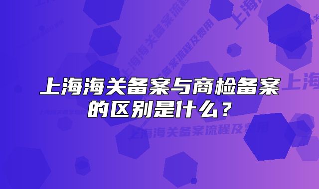上海海关备案与商检备案的区别是什么？