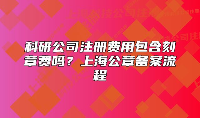 科研公司注册费用包含刻章费吗?上海公章备案流程